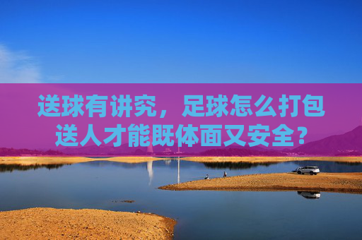 送球有讲究,足球怎么打包送人才能既体面又安全?