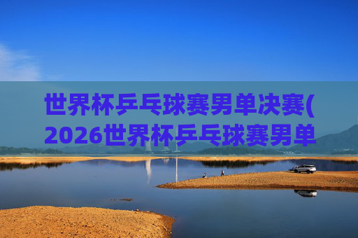 世界杯乒乓球赛男单决赛(2026世界杯乒乓球赛男单决赛)