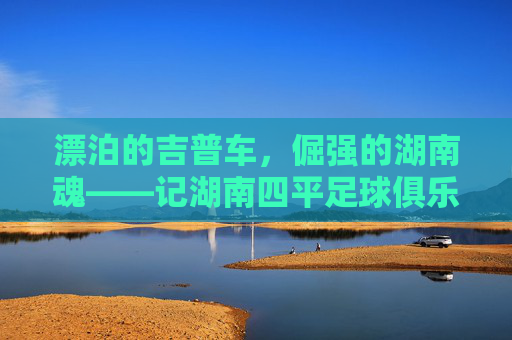 漂泊的吉普车,倔强的湖南魂——记湖南四平足球俱乐部的进阶之路