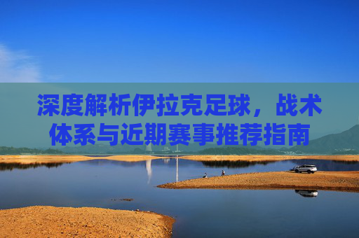 深度解析伊拉克足球,战术体系与近期赛事推荐指南