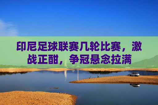 印尼足球联赛几轮比赛,激战正酣,争冠悬念拉满