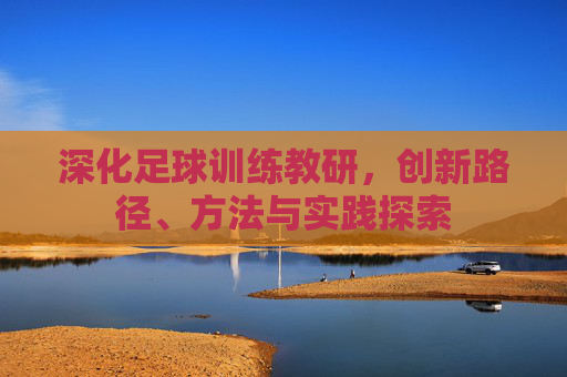 深化足球训练教研,创新路径、方法与实践探索