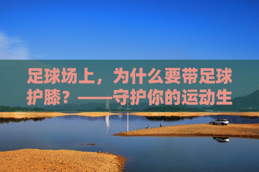 足球场上,为什么要带足球护膝?——守护你的运动生命线