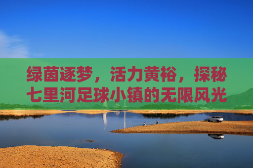 绿茵逐梦,活力黄裕,探秘七里河足球小镇的无限风光