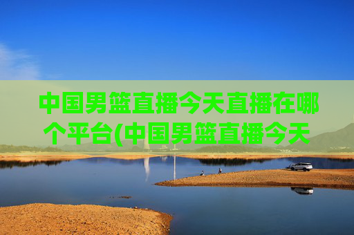 中国男篮直播今天直播在哪个平台(中国男篮直播今天直播在哪个平台看)
