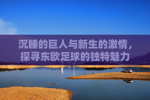 沉睡的巨人与新生的激情,探寻东欧足球的独特魅力