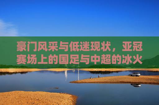 豪门风采与低迷现状,亚冠赛场上的国足与中超的冰火两重天