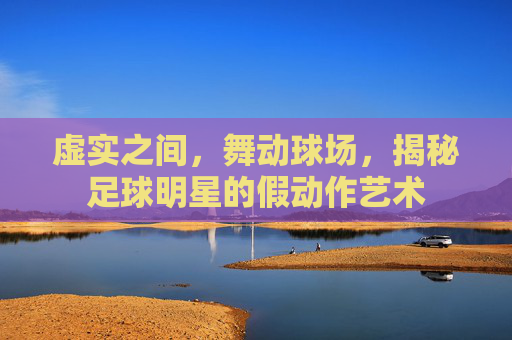 虚实之间,舞动球场,揭秘足球明星的假动作艺术