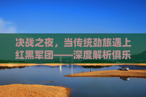 决战之夜,当传统劲旅遇上红黑军团——深度解析俱乐部与克鲁塞罗的巅峰对决