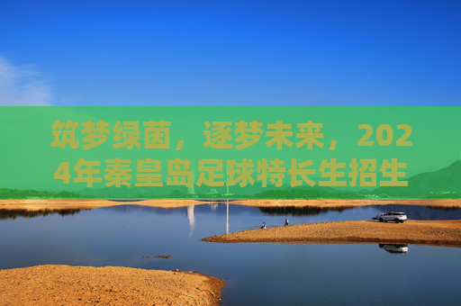 筑梦绿茵,逐梦未来,2024年秦皇岛足球特长生招生全攻略