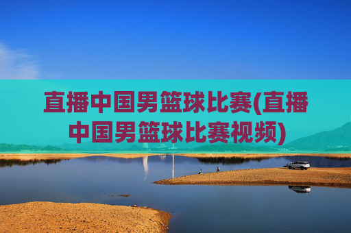直播中国男篮球比赛(直播中国男篮球比赛视频)