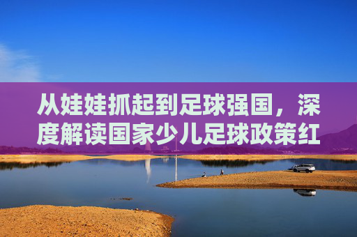 从娃娃抓起到足球强国,深度解读国家少儿足球政策红利与未来蓝图
