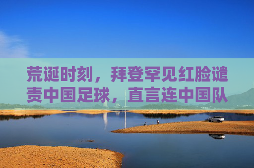 荒诞时刻,拜登罕见红脸谴责中国足球,直言连中国队都踢不过