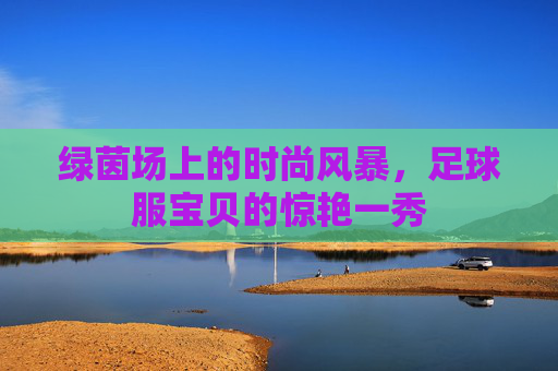 绿茵场上的时尚风暴,足球服宝贝的惊艳一秀