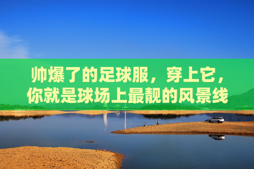 帅爆了的足球服,穿上它,你就是球场上最靓的风景线