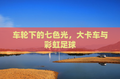 车轮下的七色光,大卡车与彩虹足球