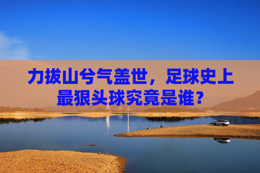 力拔山兮气盖世,足球史上最狠头球究竟是谁?