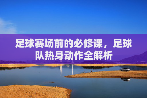 足球赛场前的必修课,足球队热身动作全解析