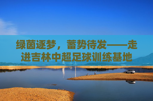 绿茵逐梦,蓄势待发——走进吉林中超足球训练基地