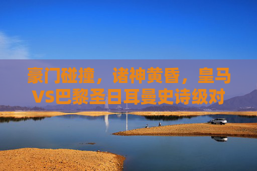 豪门碰撞,诸神黄昏,皇马VS巴黎圣日耳曼史诗级对决模拟解说
