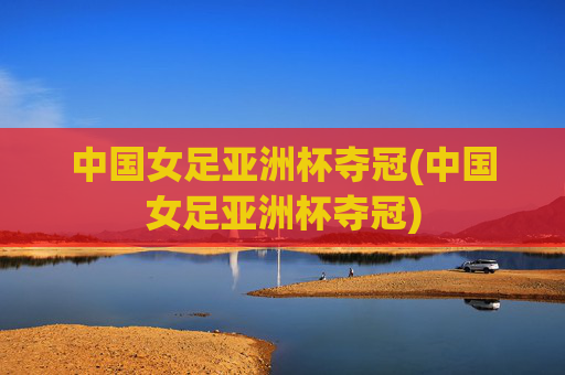 中国女足亚洲杯夺冠(中国女足亚洲杯夺冠)