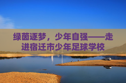 绿茵逐梦,少年自强——走进宿迁市少年足球学校