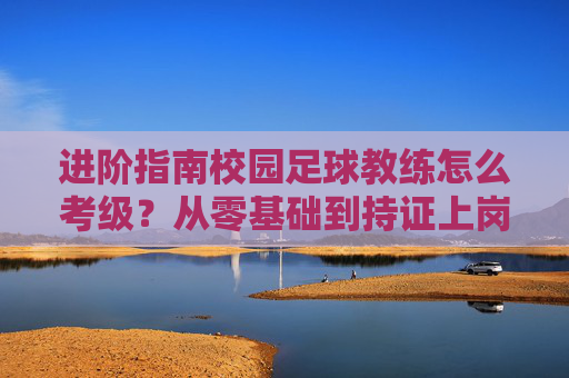 进阶指南校园足球教练怎么考级?从零基础到持证上岗的全方位解析