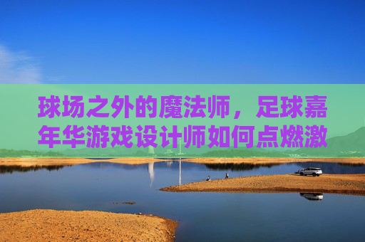球场之外的魔法师,足球嘉年华游戏设计师如何点燃激情