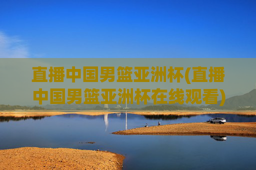 直播中国男篮亚洲杯(直播中国男篮亚洲杯在线观看)
