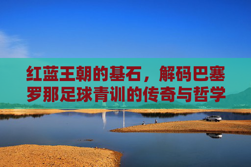 红蓝王朝的基石,解码巴塞罗那足球青训的传奇与哲学