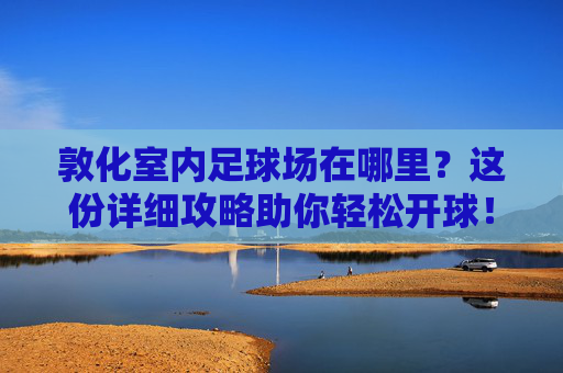 敦化室内足球场在哪里?这份详细攻略助你轻松开球!