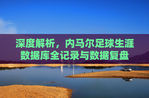 深度解析,内马尔足球生涯数据库全记录与数据复盘