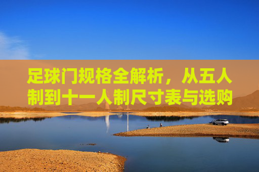 足球门规格全解析,从五人制到十一人制尺寸表与选购指南