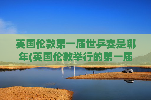 英国伦敦第一届世乒赛是哪年(英国伦敦举行的第一届世乒赛是哪年)