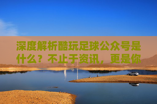 深度解析酷玩足球公众号是什么？不止于资讯，更是你的足球深度伙伴