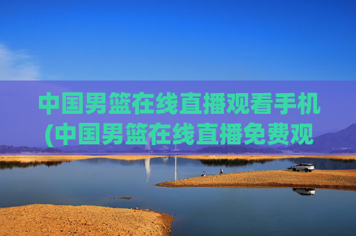 中国男篮在线直播观看手机(中国男篮在线直播免费观看)