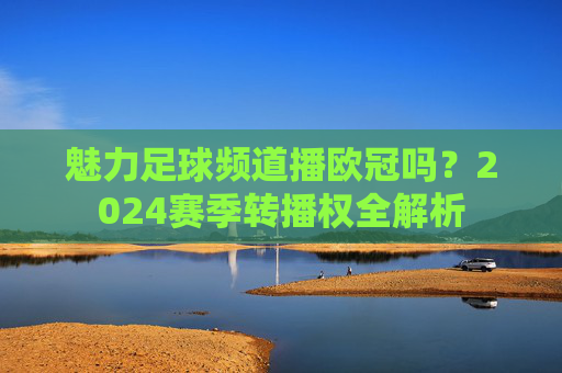 魅力足球频道播欧冠吗？2024赛季转播权全解析