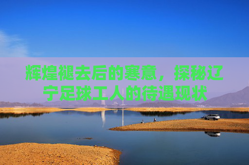 辉煌褪去后的寒意，探秘辽宁足球工人的待遇现状