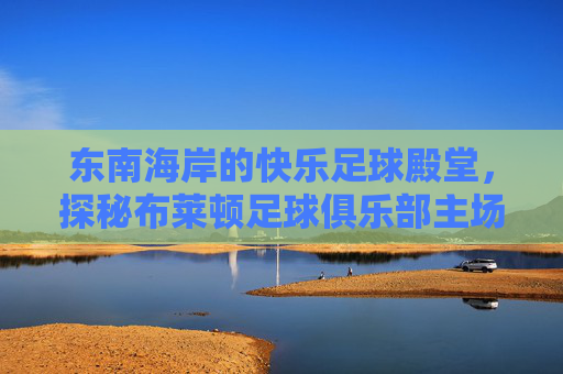 东南海岸的快乐足球殿堂，探秘布莱顿足球俱乐部主场 AMEX Stadium
