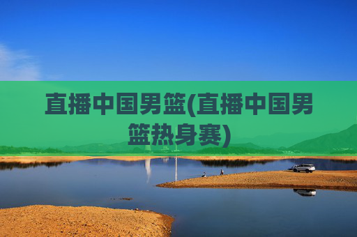 直播中国男篮(直播中国男篮热身赛)