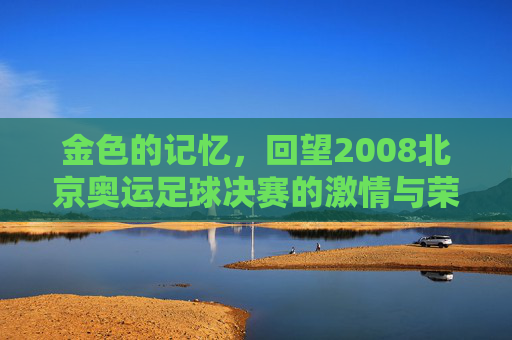 金色的记忆，回望2008北京奥运足球决赛的激情与荣光