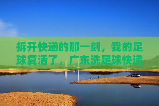 拆开快递的那一刻，我的足球复活了，广东洗足球快递记