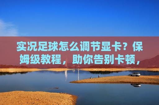 实况足球怎么调节显卡？保姆级教程，助你告别卡顿，畅享流畅踢球体验