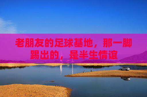 老朋友的足球基地，那一脚踢出的，是半生情谊