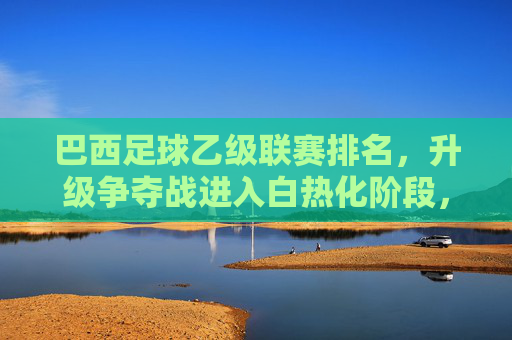 巴西足球乙级联赛排名，升级争夺战进入白热化阶段，降级区形势扑朔迷离