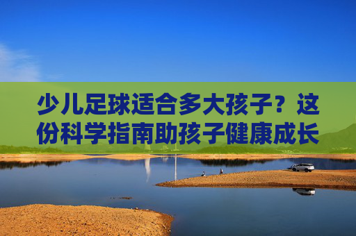 少儿足球适合多大孩子?这份科学指南助孩子健康成长