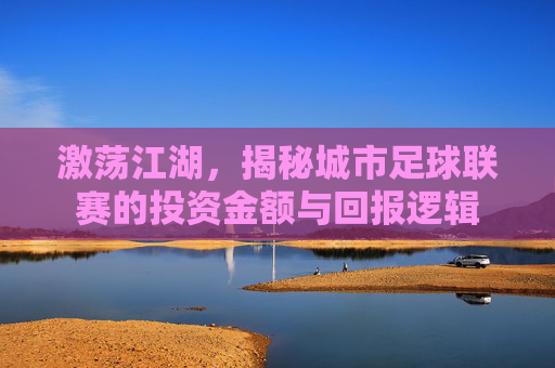 激荡江湖,揭秘城市足球联赛的投资金额与回报逻辑