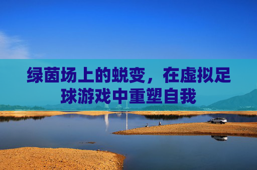 绿茵场上的蜕变,在虚拟足球游戏中重塑自我