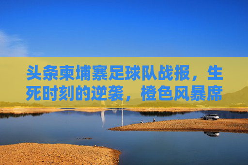 头条柬埔寨足球队战报,生死时刻的逆袭,橙色风暴席卷全国!