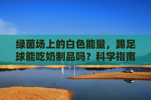 绿茵场上的白色能量,踢足球能吃奶制品吗?科学指南来了